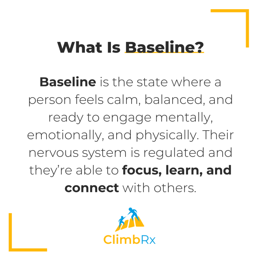 Baseline is the state where a person feels calm, balanced, and ready to engage mentally, emotionally, and physically. Their nervous system is regulated and they’re able to focus, learn, and connect with others.